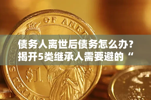 北京债务人离世后债务怎么办？揭开5类继承人需要避的“坑”